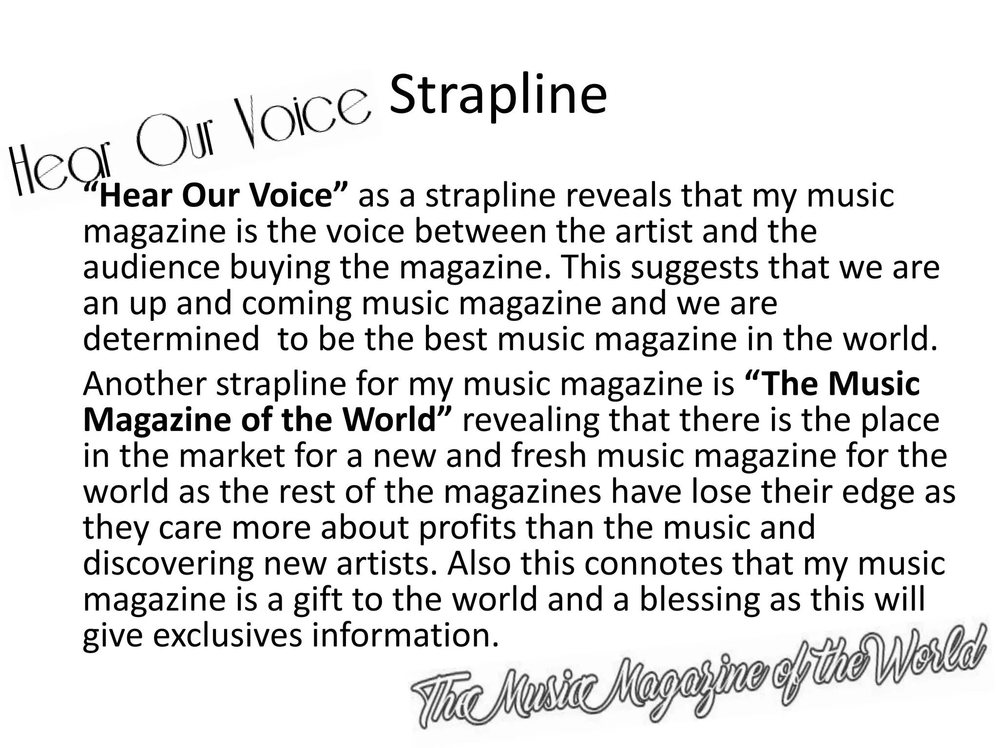 Strapline
“Hear Our Voice” as a strapline reveals that my music
magazine is the voice between the artist and the
audience buying the magazine. This suggests that we are
an up and coming music magazine and we are
determined to be the best music magazine in the world.
Another strapline for my music magazine is “The Music
Magazine of the World” revealing that there is the place
in the market for a new and fresh music magazine for the
world as the rest of the magazines have lose their edge as
they care more about profits than the music and
discovering new artists. Also this connotes that my music
magazine is a gift to the world and a blessing as this will
give exclusives information.
 
