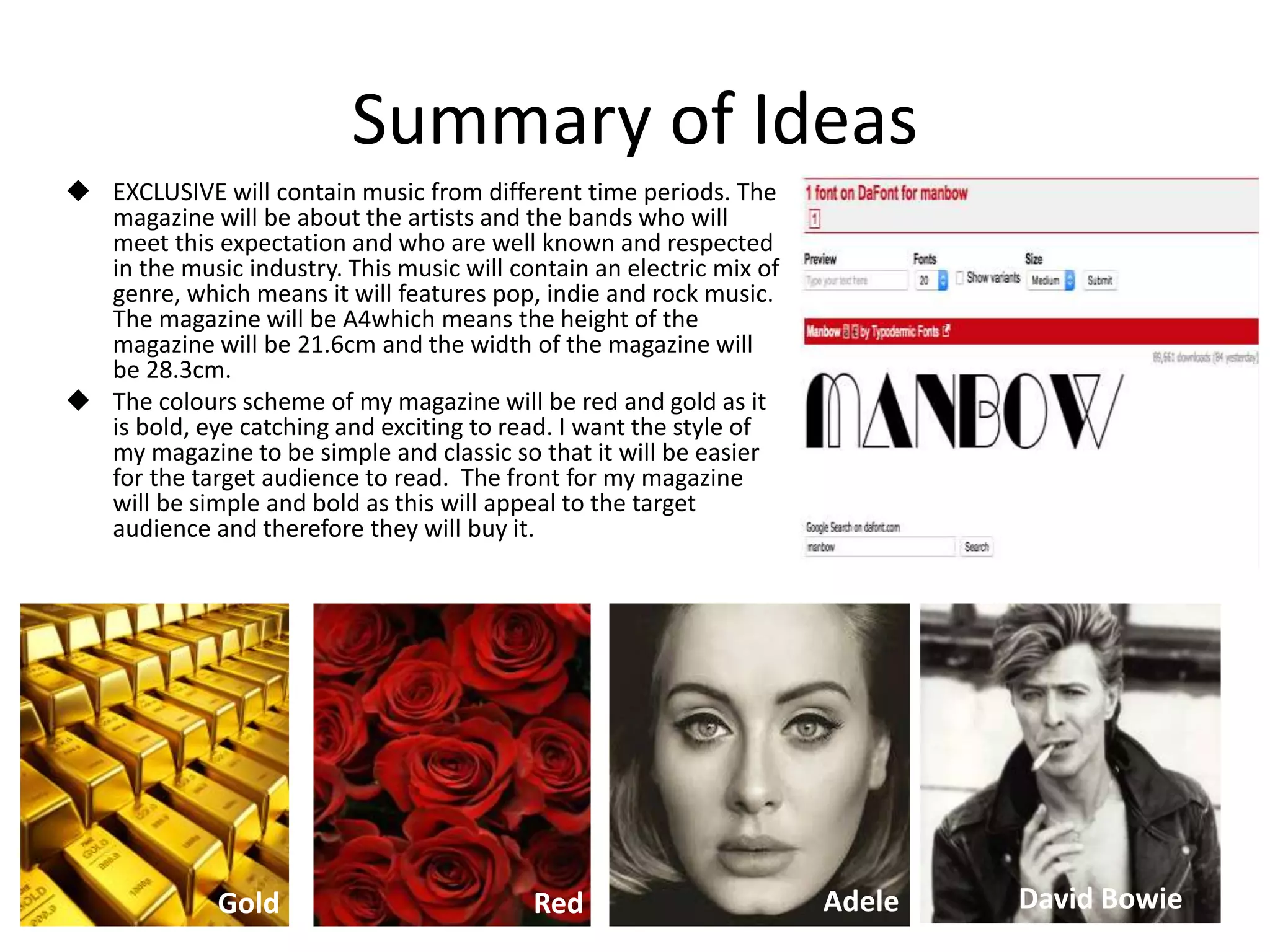 Summary of Ideas
 EXCLUSIVE will contain music from different time periods. The
magazine will be about the artists and the bands who will
meet this expectation and who are well known and respected
in the music industry. This music will contain an electric mix of
genre, which means it will features pop, indie and rock music.
The magazine will be A4which means the height of the
magazine will be 21.6cm and the width of the magazine will
be 28.3cm.
 The colours scheme of my magazine will be red and gold as it
is bold, eye catching and exciting to read. I want the style of
my magazine to be simple and classic so that it will be easier
for the target audience to read. The front for my magazine
will be simple and bold as this will appeal to the target
audience and therefore they will buy it.
Gold Red Adele David Bowie
 