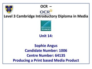 OCR –
Level 3 Cambridge Introductory Diploma in Media
Unit 14:
Sophie Angus
Candidate Number: 1006
Centre Number: 64135
Producing a Print based Media Product
 