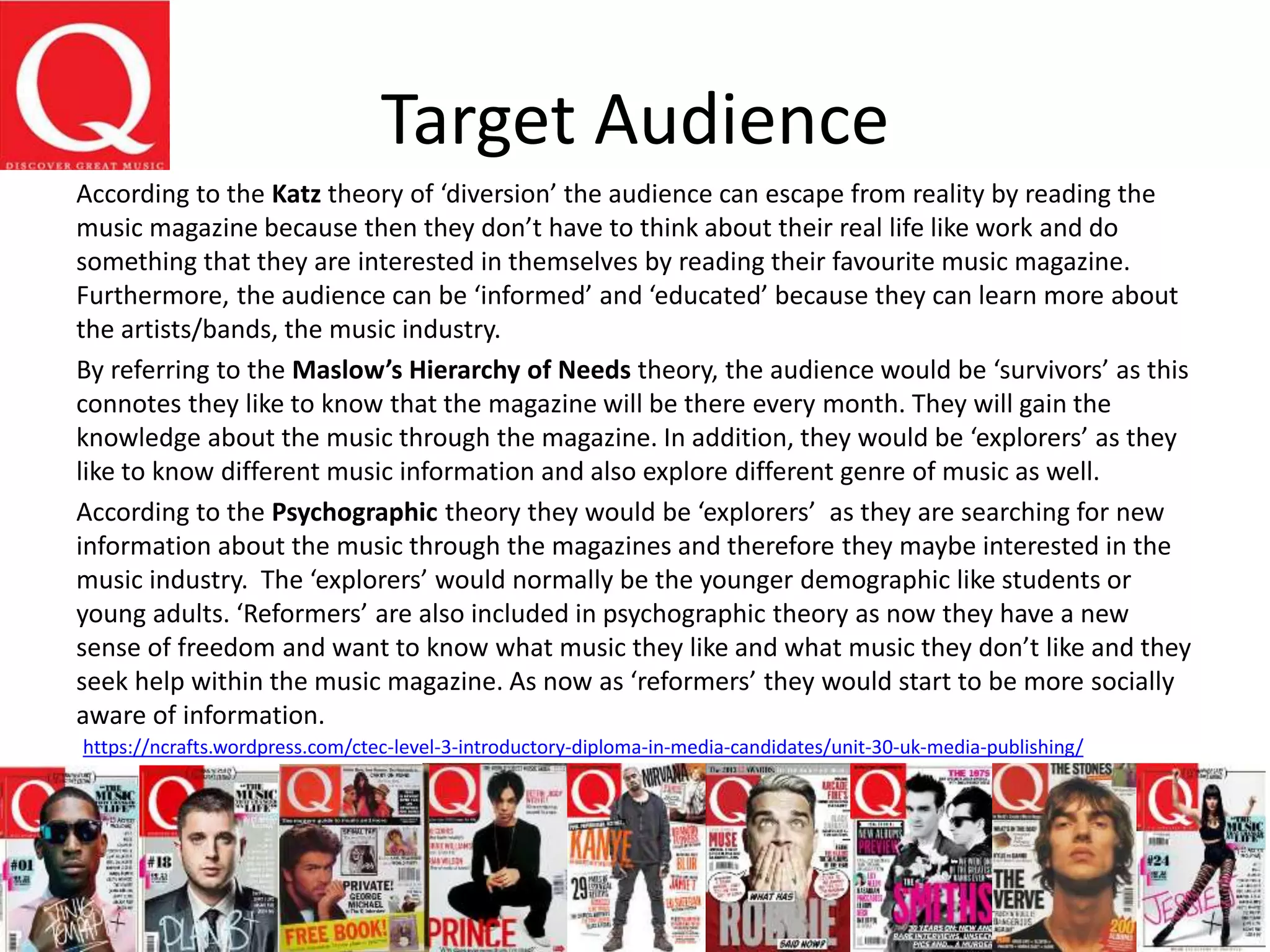 Target Audience
According to the Katz theory of ‘diversion’ the audience can escape from reality by reading the
music magazine because then they don’t have to think about their real life like work and do
something that they are interested in themselves by reading their favourite music magazine.
Furthermore, the audience can be ‘informed’ and ‘educated’ because they can learn more about
the artists/bands, the music industry.
By referring to the Maslow’s Hierarchy of Needs theory, the audience would be ‘survivors’ as this
connotes they like to know that the magazine will be there every month. They will gain the
knowledge about the music through the magazine. In addition, they would be ‘explorers’ as they
like to know different music information and also explore different genre of music as well.
According to the Psychographic theory they would be ‘explorers’ as they are searching for new
information about the music through the magazines and therefore they maybe interested in the
music industry. The ‘explorers’ would normally be the younger demographic like students or
young adults. ‘Reformers’ are also included in psychographic theory as now they have a new
sense of freedom and want to know what music they like and what music they don’t like and they
seek help within the music magazine. As now as ‘reformers’ they would start to be more socially
aware of information.
https://ncrafts.wordpress.com/ctec-level-3-introductory-diploma-in-media-candidates/unit-30-uk-media-publishing/
 