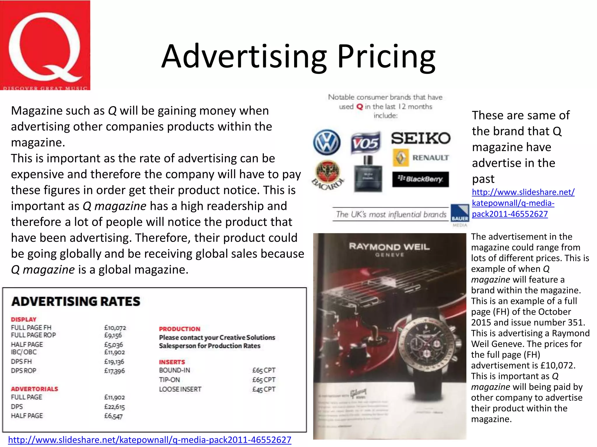 Advertising Pricing
The advertisement in the
magazine could range from
lots of different prices. This is
example of when Q
magazine will feature a
brand within the magazine.
This is an example of a full
page (FH) of the October
2015 and issue number 351.
This is advertising a Raymond
Weil Geneve. The prices for
the full page (FH)
advertisement is £10,072.
This is important as Q
magazine will being paid by
other company to advertise
their product within the
magazine.
Magazine such as Q will be gaining money when
advertising other companies products within the
magazine.
This is important as the rate of advertising can be
expensive and therefore the company will have to pay
these figures in order get their product notice. This is
important as Q magazine has a high readership and
therefore a lot of people will notice the product that
have been advertising. Therefore, their product could
be going globally and be receiving global sales because
Q magazine is a global magazine.
http://www.slideshare.net/katepownall/q-media-pack2011-46552627
These are same of
the brand that Q
magazine have
advertise in the
past
http://www.slideshare.net/
katepownall/q-media-
pack2011-46552627
 