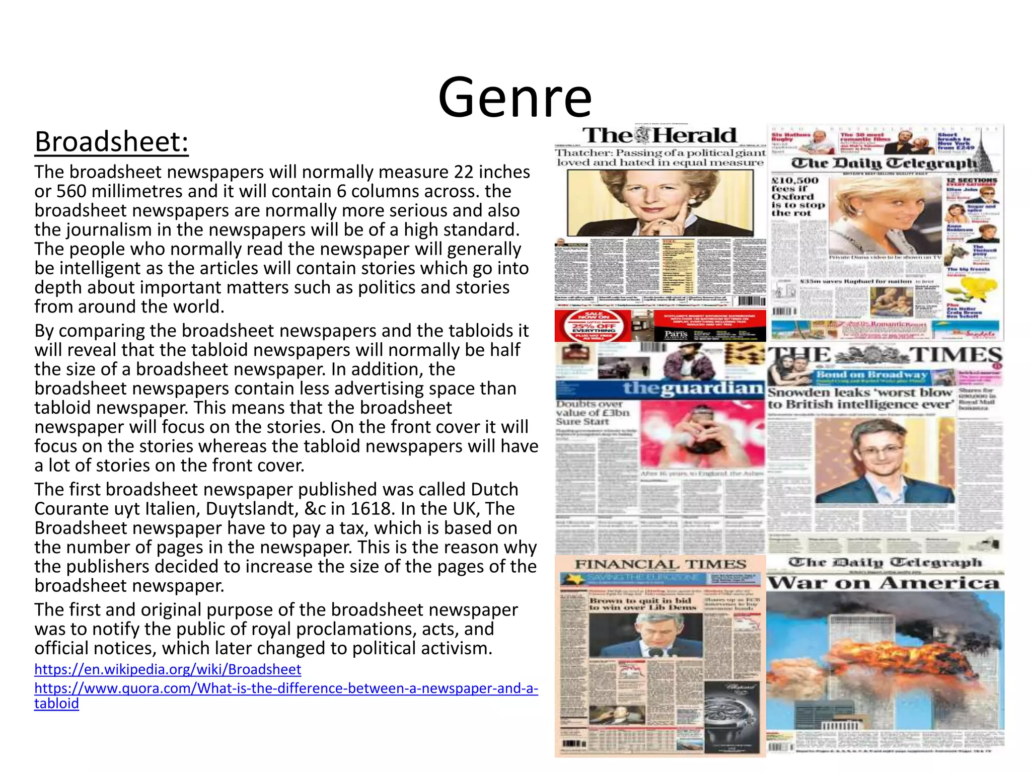 Genre
Broadsheet:
The broadsheet newspapers will normally measure 22 inches
or 560 millimetres and it will contain 6 columns across. the
broadsheet newspapers are normally more serious and also
the journalism in the newspapers will be of a high standard.
The people who normally read the newspaper will generally
be intelligent as the articles will contain stories which go into
depth about important matters such as politics and stories
from around the world.
By comparing the broadsheet newspapers and the tabloids it
will reveal that the tabloid newspapers will normally be half
the size of a broadsheet newspaper. In addition, the
broadsheet newspapers contain less advertising space than
tabloid newspaper. This means that the broadsheet
newspaper will focus on the stories. On the front cover it will
focus on the stories whereas the tabloid newspapers will have
a lot of stories on the front cover.
The first broadsheet newspaper published was called Dutch
Courante uyt Italien, Duytslandt, &c in 1618. In the UK, The
Broadsheet newspaper have to pay a tax, which is based on
the number of pages in the newspaper. This is the reason why
the publishers decided to increase the size of the pages of the
broadsheet newspaper.
The first and original purpose of the broadsheet newspaper
was to notify the public of royal proclamations, acts, and
official notices, which later changed to political activism.
https://en.wikipedia.org/wiki/Broadsheet
https://www.quora.com/What-is-the-difference-between-a-newspaper-and-a-
tabloid
 