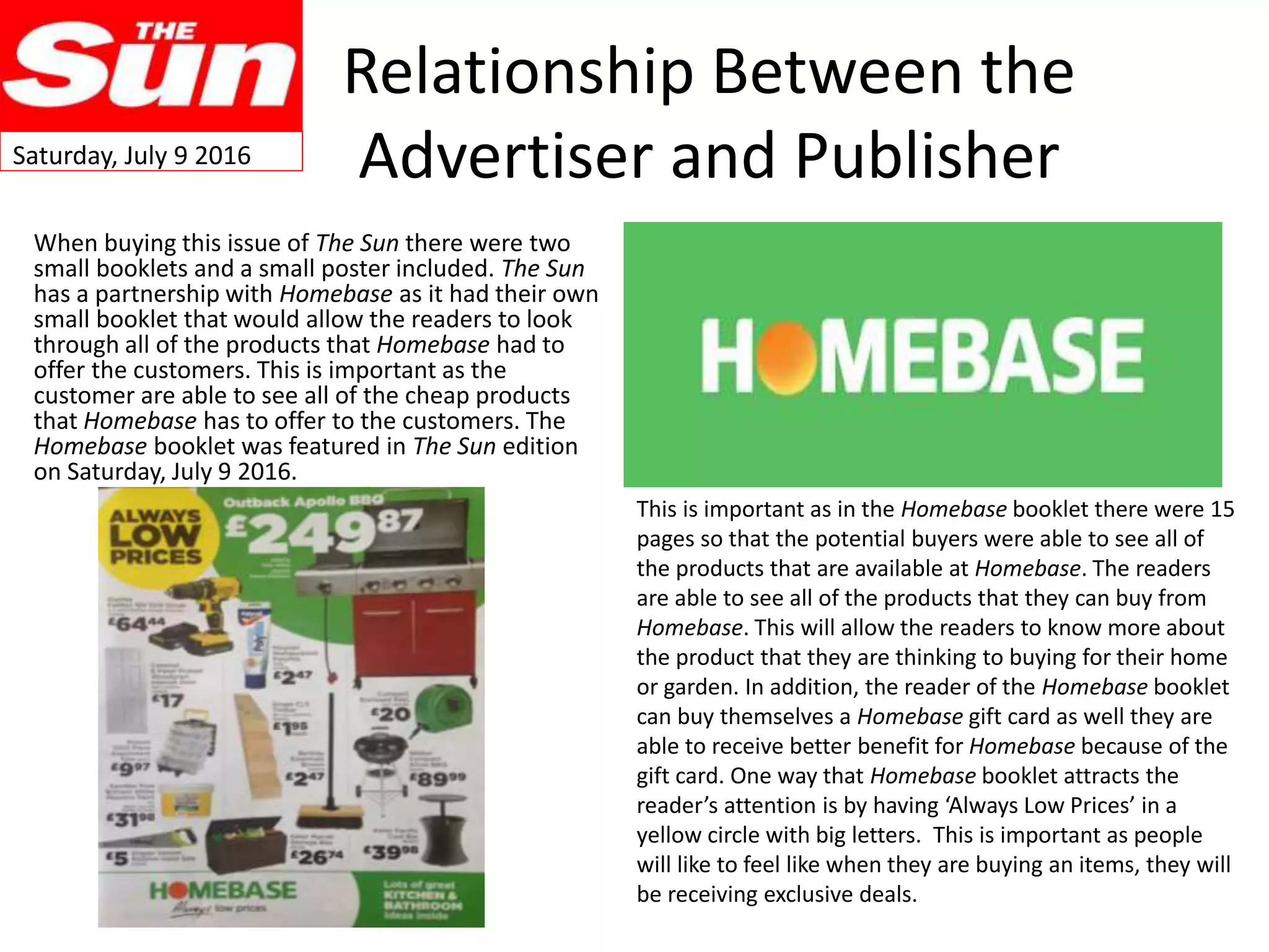 Relationship Between the
Advertiser and Publisher
When buying this issue of The Sun there were two
small booklets and a small poster included. The Sun
has a partnership with Homebase as it had their own
small booklet that would allow the readers to look
through all of the products that Homebase had to
offer the customers. This is important as the
customer are able to see all of the cheap products
that Homebase has to offer to the customers. The
Homebase booklet was featured in The Sun edition
on Saturday, July 9 2016.
This is important as in the Homebase booklet there were 15
pages so that the potential buyers were able to see all of
the products that are available at Homebase. The readers
are able to see all of the products that they can buy from
Homebase. This will allow the readers to know more about
the product that they are thinking to buying for their home
or garden. In addition, the reader of the Homebase booklet
can buy themselves a Homebase gift card as well they are
able to receive better benefit for Homebase because of the
gift card. One way that Homebase booklet attracts the
reader’s attention is by having ‘Always Low Prices’ in a
yellow circle with big letters. This is important as people
will like to feel like when they are buying an items, they will
be receiving exclusive deals.
Saturday, July 9 2016
 