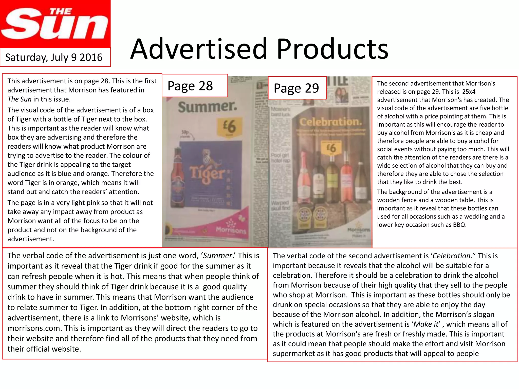 Advertised Products
This advertisement is on page 28. This is the first
advertisement that Morrison has featured in
The Sun in this issue.
The visual code of the advertisement is of a box
of Tiger with a bottle of Tiger next to the box.
This is important as the reader will know what
box they are advertising and therefore the
readers will know what product Morrison are
trying to advertise to the reader. The colour of
the Tiger drink is appealing to the target
audience as it is blue and orange. Therefore the
word Tiger is in orange, which means it will
stand out and catch the readers’ attention.
The page is in a very light pink so that it will not
take away any impact away from product as
Morrison want all of the focus to be on the
product and not on the background of the
advertisement.
Page 28 Page 29
The verbal code of the advertisement is just one word, ‘Summer.’ This is
important as it reveal that the Tiger drink if good for the summer as it
can refresh people when it is hot. This means that when people think of
summer they should think of Tiger drink because it is a good quality
drink to have in summer. This means that Morrison want the audience
to relate summer to Tiger. In addition, at the bottom right corner of the
advertisement, there is a link to Morrisons’ website, which is
morrisons.com. This is important as they will direct the readers to go to
their website and therefore find all of the products that they need from
their official website.
The verbal code of the second advertisement is ‘Celebration.” This is
important because it reveals that the alcohol will be suitable for a
celebration. Therefore it should be a celebration to drink the alcohol
from Morrison because of their high quality that they sell to the people
who shop at Morrison. This is important as these bottles should only be
drunk on special occasions so that they are able to enjoy the day
because of the Morrison alcohol. In addition, the Morrison’s slogan
which is featured on the advertisement is ‘Make it’ , which means all of
the products at Morrison's are fresh or freshly made. This is important
as it could mean that people should make the effort and visit Morrison
supermarket as it has good products that will appeal to people
The second advertisement that Morrison's
released is on page 29. This is 25x4
advertisement that Morrison's has created. The
visual code of the advertisement are five bottle
of alcohol with a price pointing at them. This is
important as this will encourage the reader to
buy alcohol from Morrison's as it is cheap and
therefore people are able to buy alcohol for
social events without paying too much. This will
catch the attention of the readers are there is a
wide selection of alcohol that they can buy and
therefore they are able to chose the selection
that they like to drink the best.
The background of the advertisement is a
wooden fence and a wooden table. This is
important as it reveal that these bottles can
used for all occasions such as a wedding and a
lower key occasion such as BBQ.
Saturday, July 9 2016
 