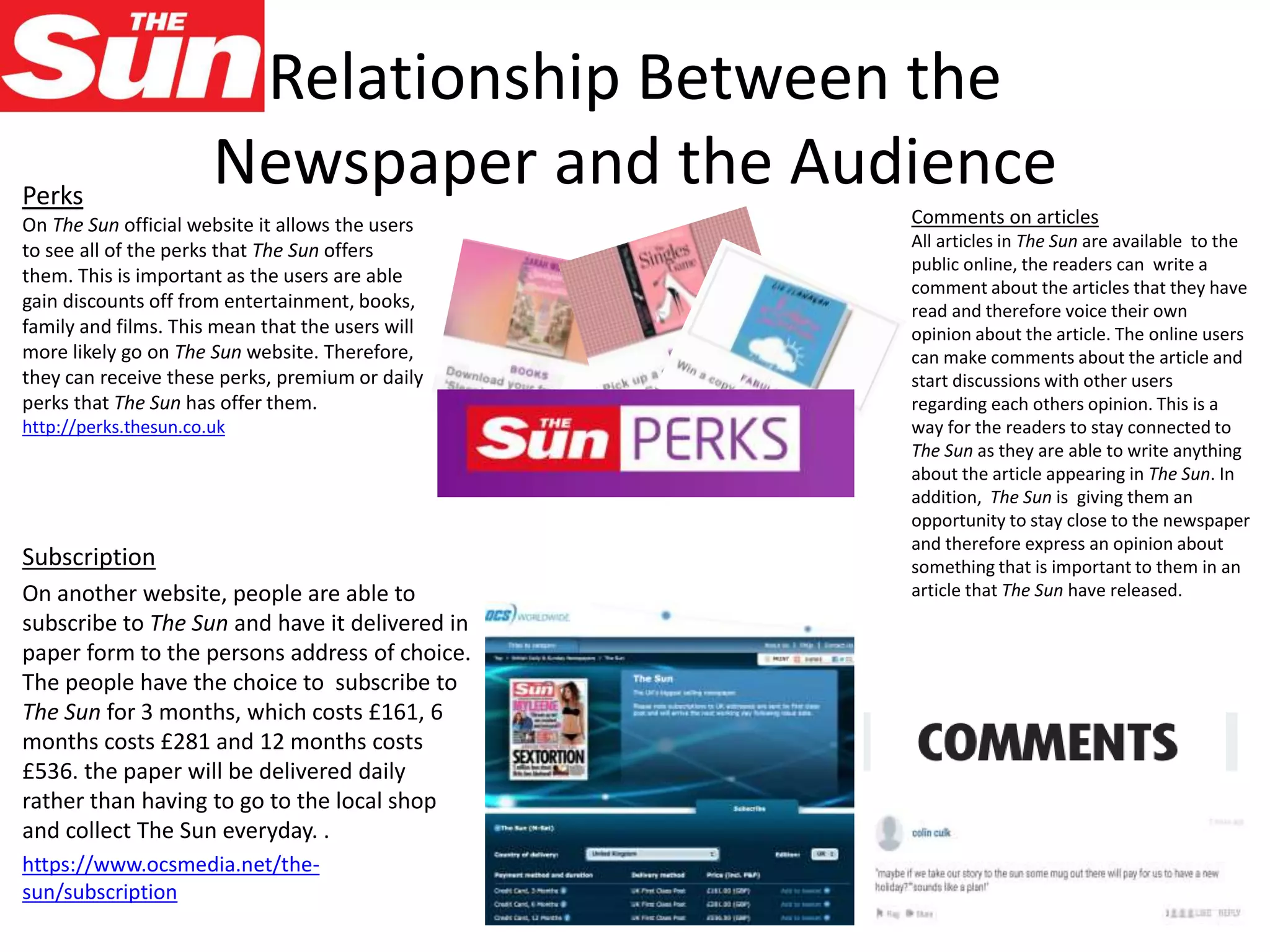 Relationship Between the
Newspaper and the Audience
Subscription
On another website, people are able to
subscribe to The Sun and have it delivered in
paper form to the persons address of choice.
The people have the choice to subscribe to
The Sun for 3 months, which costs £161, 6
months costs £281 and 12 months costs
£536. the paper will be delivered daily
rather than having to go to the local shop
and collect The Sun everyday. .
https://www.ocsmedia.net/the-
sun/subscription
Comments on articles
All articles in The Sun are available to the
public online, the readers can write a
comment about the articles that they have
read and therefore voice their own
opinion about the article. The online users
can make comments about the article and
start discussions with other users
regarding each others opinion. This is a
way for the readers to stay connected to
The Sun as they are able to write anything
about the article appearing in The Sun. In
addition, The Sun is giving them an
opportunity to stay close to the newspaper
and therefore express an opinion about
something that is important to them in an
article that The Sun have released.
Perks
On The Sun official website it allows the users
to see all of the perks that The Sun offers
them. This is important as the users are able
gain discounts off from entertainment, books,
family and films. This mean that the users will
more likely go on The Sun website. Therefore,
they can receive these perks, premium or daily
perks that The Sun has offer them.
http://perks.thesun.co.uk
 