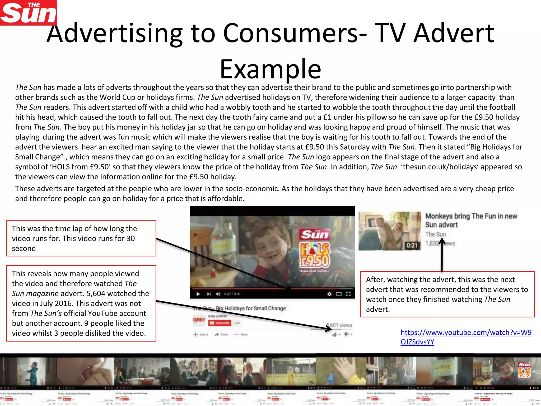 Advertising to Consumers- TV Advert
ExampleThe Sun has made a lots of adverts throughout the years so that they can advertise their brand to the public and sometimes go into partnership with
other brands such as the World Cup or holidays firms. The Sun advertised holidays on TV, therefore widening their audience to a larger capacity than
The Sun readers. This advert started off with a child who had a wobbly tooth and he started to wobble the tooth throughout the day until the football
hit his head, which caused the tooth to fall out. The next day the tooth fairy came and put a £1 under his pillow so he can save up for the £9.50 holiday
from The Sun. The boy put his money in his holiday jar so that he can go on holiday and was looking happy and proud of himself. The music that was
playing during the advert was fun music which will make the viewers realise that the boy is waiting for his tooth to fall out. Towards the end of the
advert the viewers hear an excited man saying to the viewer that the holiday starts at £9.50 this Saturday with The Sun. Then it stated “Big Holidays for
Small Change” , which means they can go on an exciting holiday for a small price. The Sun logo appears on the final stage of the advert and also a
symbol of ‘HOLS from £9.50’ so that they viewers know the price of the holiday from The Sun. In addition, The Sun ‘thesun.co.uk/holidays’ appeared so
the viewers can view the information online for the £9.50 holiday.
These adverts are targeted at the people who are lower in the socio-economic. As the holidays that they have been advertised are a very cheap price
and therefore people can go on holiday for a price that is affordable.
https://www.youtube.com/watch?v=W9
OJZSdvsYY
After, watching the advert, this was the next
advert that was recommended to the viewers to
watch once they finished watching The Sun
advert.
This was the time lap of how long the
video runs for. This video runs for 30
second
This reveals how many people viewed
the video and therefore watched The
Sun magazine advert. 5,604 watched the
video in July 2016. This advert was not
from The Sun’s official YouTube account
but another account. 9 people liked the
video whilst 3 people disliked the video.
 