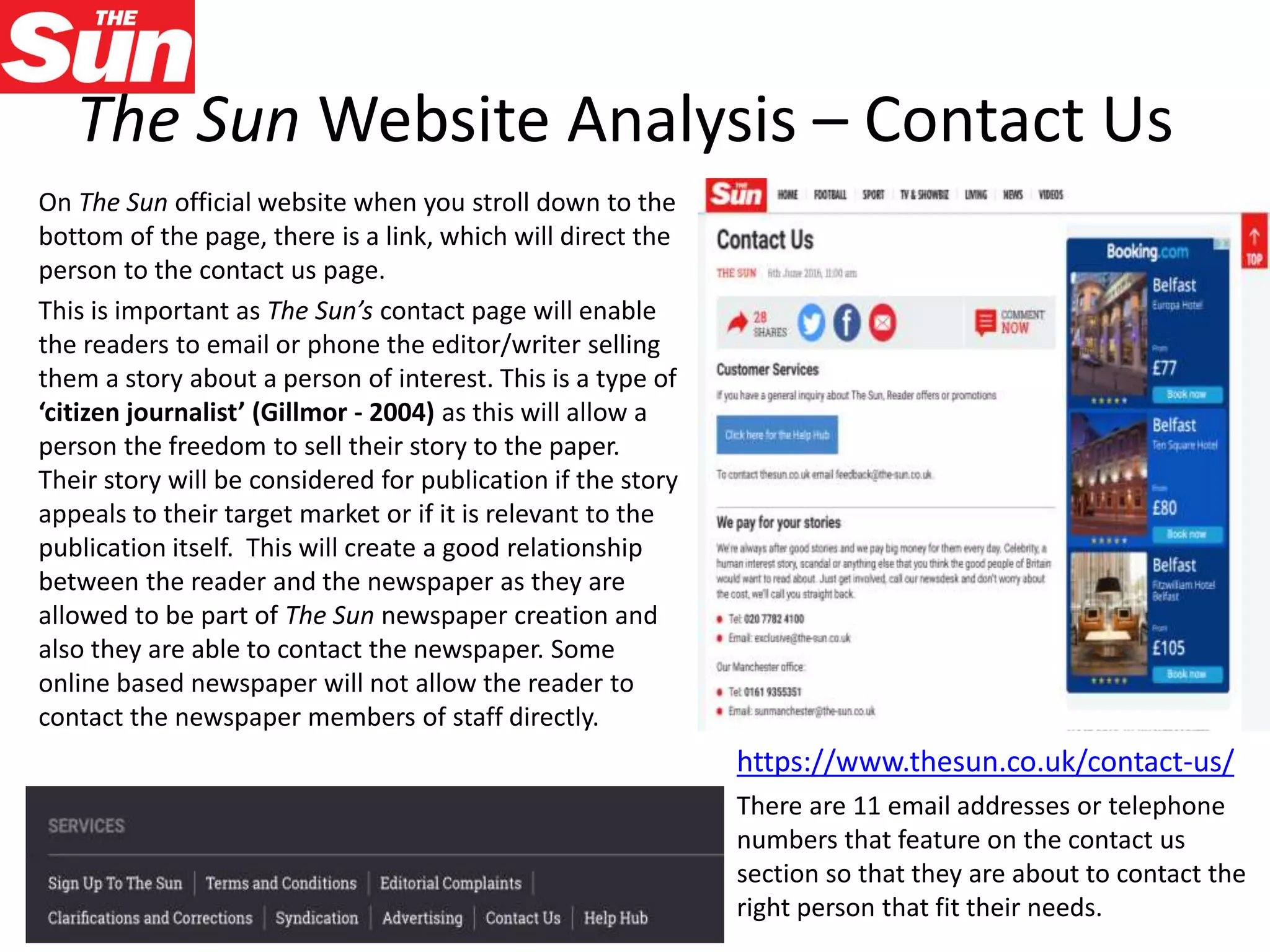 The Sun Website Analysis – Contact Us
On The Sun official website when you stroll down to the
bottom of the page, there is a link, which will direct the
person to the contact us page.
This is important as The Sun’s contact page will enable
the readers to email or phone the editor/writer selling
them a story about a person of interest. This is a type of
‘citizen journalist’ (Gillmor - 2004) as this will allow a
person the freedom to sell their story to the paper.
Their story will be considered for publication if the story
appeals to their target market or if it is relevant to the
publication itself. This will create a good relationship
between the reader and the newspaper as they are
allowed to be part of The Sun newspaper creation and
also they are able to contact the newspaper. Some
online based newspaper will not allow the reader to
contact the newspaper members of staff directly.
https://www.thesun.co.uk/contact-us/
There are 11 email addresses or telephone
numbers that feature on the contact us
section so that they are about to contact the
right person that fit their needs.
 