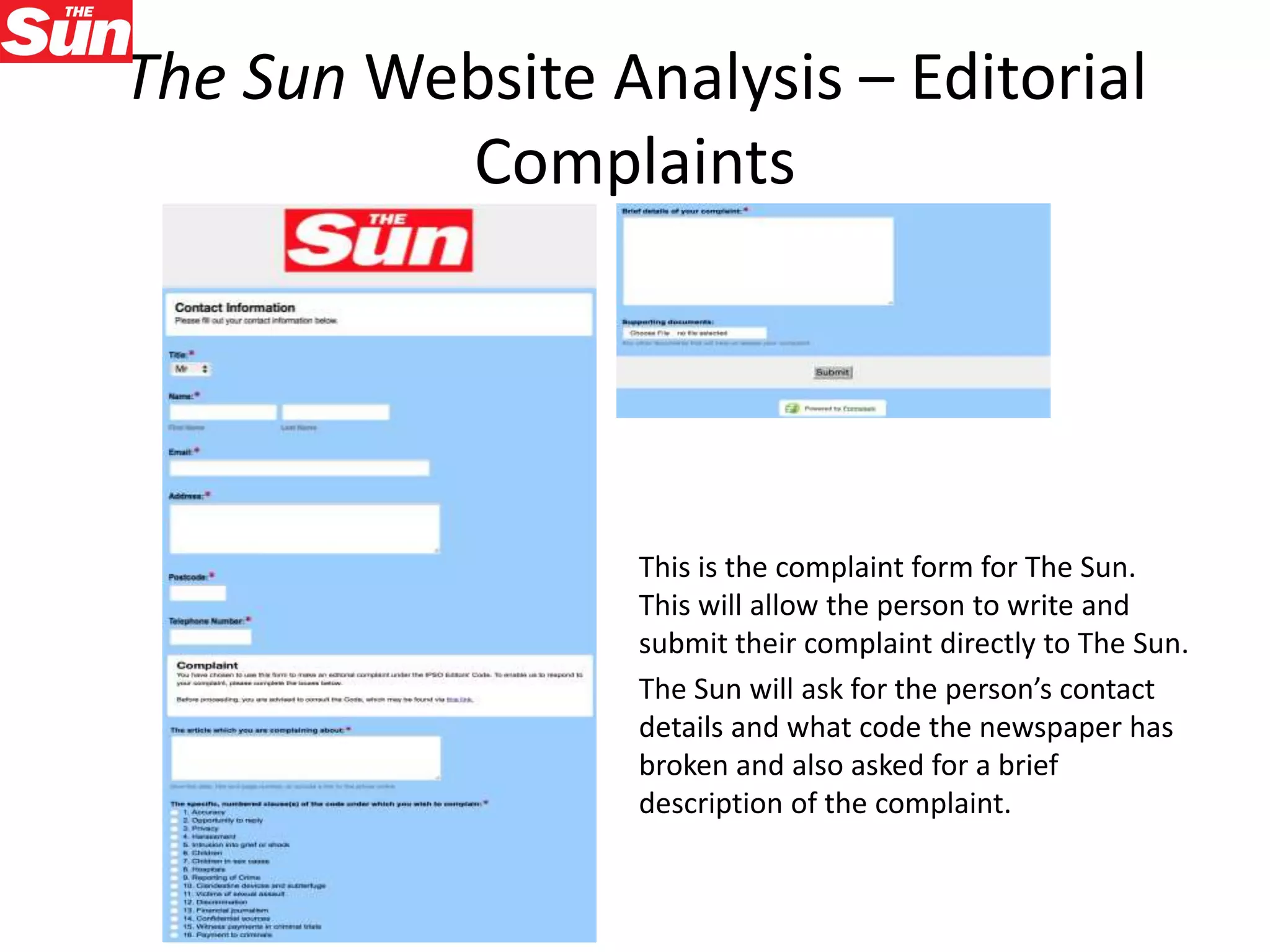 The Sun Website Analysis – Editorial
Complaints
This is the complaint form for The Sun.
This will allow the person to write and
submit their complaint directly to The Sun.
The Sun will ask for the person’s contact
details and what code the newspaper has
broken and also asked for a brief
description of the complaint.
 