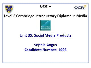 OCR –
Level 3 Cambridge Introductory Diploma in Media
Unit 35: Social Media Products
Sophie Angus
Candidate Number: 1006
 