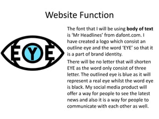 Website Function
The font that I will be using body of text
is ‘Mr Headlines’ from dafont.com. I
have created a logo which consist an
outline eye and the word ‘EYE’ so that it
is a part of brand identity.
There will be no letter that will shorten
EYE as the word only consist of three
letter. The outlined eye is blue as it will
represent a real eye whilst the word eye
is black. My social media product will
offer a way for people to see the latest
news and also it is a way for people to
communicate with each other as well.
 