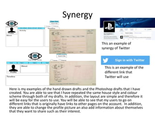 Synergy
Here is my examples of the hand drawn drafts and the Photoshop drafts that I have
created. You are able to see that I have repeated the same house style and colour
scheme through both of my drafts. In addition, the layout are simple and therefore it
will be easy for the users to use. You will be able to see that my users to go on
different links that is originally have links to other pages on the account. In addition,
they are able to change the profile picture an also add information about themselves
that they want to share such as their interest.
This an example of
synergy of Twitter
This is an example of the
different link that
Twitter will use
 