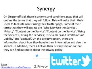 Synergy
On Twitter official, there is a terms and conditions page that will
outline the terms that they will follow. This will make their their
users to feel safe whilst using their twitter page. Some of their
terms that they will outline are ‘Who May Use the Service’,
‘Privacy’, ‘Content on the Service’, ‘Content on the Service’, ‘Using
the Services’, ‘Using the Services’, ‘Disclaimers and Limitations of
Liability’ and ‘General’. On the privacy section, there are
information about how they handle their information and also the
service. In addition, there a link on their privacy section so that
they can find out more about the privacy policy
Source
https://twitter.com/tos?lang=en
 