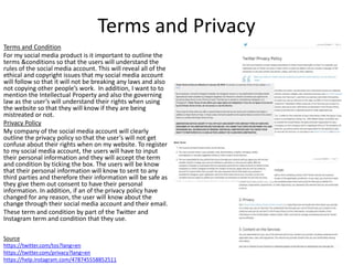 Terms and Privacy
Terms and Condition
For my social media product is it important to outline the
terms &conditions so that the users will understand the
rules of the social media account. This will reveal all of the
ethical and copyright issues that my social media account
will follow so that it will not be breaking any laws and also
not copying other people’s work. In addition, I want to to
mention the Intellectual Property and also the governing
law as the user’s will understand their rights when using
the website so that they will know if they are being
mistreated or not.
Privacy Policy
My company of the social media account will clearly
outline the privacy policy so that the user’s will not get
confuse about their rights when on my website. To register
to my social media account, the users will have to input
their personal information and they will accept the term
and condition by ticking the box. The users will be know
that their personal information will know to sent to any
third parties and therefore their information will be safe as
they give them out consent to have their personal
information. In addition, if an of the privacy policy have
changed for any reason, the user will know about the
change through their social media account and their email.
These term and condition by part of the Twitter and
Instagram term and condition that they use.
Source
https://twitter.com/tos?lang=en
https://twitter.com/privacy?lang=en
https://help.instagram.com/478745558852511
 
