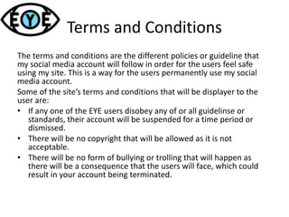 Terms and Conditions
The terms and conditions are the different policies or guideline that
my social media account will follow in order for the users feel safe
using my site. This is a way for the users permanently use my social
media account.
Some of the site’s terms and conditions that will be displayer to the
user are:
• If any one of the EYE users disobey any of or all guidelinse or
standards, their account will be suspended for a time period or
dismissed.
• There will be no copyright that will be allowed as it is not
acceptable.
• There will be no form of bullying or trolling that will happen as
there will be a consequence that the users will face, which could
result in your account being terminated.
 