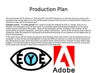 Production Plan
The launch Date of EYE will be on Thursday 29th June 2017 because it is near the start of summer and
therefore they will be able to use this social media account in the summer to show off their holiday and
adventures they will be having as well.
Calendar events - The time period that I used to create the website for EYE is 2 weeks. Even so it is
feasible, the employees must do their work in a constant speed and all keep to deadline as the social
media account released to the public. Some of the employees will be involved in the creation of the
social media are graphic designers, journalists, editors and writers. Some of the resources that it will be
needed to make the website to have good and professional quality to use software on the Apple Mac to
access Dreamweaver.
In the team there will be contain group work and therefore there will not be a lot of equipment such as
computer as they will be working together as they will different opinion to create the social media and
the information as well. Some businesses are able to finds software that is cheaper to keep within their
budget. This will be feasible as the journalist will be able to research more than one stories as they will
know what to do and don’t need lots of equipment to do their task.
 