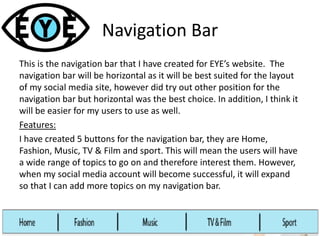 Navigation Bar
This is the navigation bar that I have created for EYE’s website. The
navigation bar will be horizontal as it will be best suited for the layout
of my social media site, however did try out other position for the
navigation bar but horizontal was the best choice. In addition, I think it
will be easier for my users to use as well.
Features:
I have created 5 buttons for the navigation bar, they are Home,
Fashion, Music, TV & Film and sport. This will mean the users will have
a wide range of topics to go on and therefore interest them. However,
when my social media account will become successful, it will expand
so that I can add more topics on my navigation bar.
 