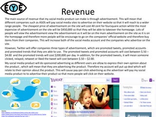 Revenue
The main source of revenue that my social media product can make is through advertisement. This will mean that
different companies such as ASOS will pay social media sites to advertise on their website so that it will reach to a wider
range people. The cheapest price of advertisement on the site will cost 40 cent for foursquare action whilst the most
expensive of advertisement on the site will be $450,000 so that they will be able to takeover the homepage. Lots of
people will view the advertisement view the advertisement as it will be on the main advertisement on the site as it is on
the homepage and therefore more people will be encourage to go on the companies’ official website and therefore buy
items from their companies. This will increase both of the social media account and the companies who advertise on the
site.
However, Twitter will offer companies three types of advertisement, which are promoted tweets, promoted accounts
and promoted trends that they are able to use. The promoted tweets and promoted accounts will cost between $.50 –
$4.00 and the promoted trends will cost $200,000 per day. In addition, for the promoted tweets, it will mean someone
clicked, relayed, retweet or liked the tweet will cost between $.50 – $2.00.
My social media product will do sponsored advertising as different users are allow to express their own opinion about
the product , which will mean that they are advertising the product. Therefore my account will put up deal which will
relate to their opinion about the product. This will cause pay-per-click advertising as the advertiser will pay my social
media product to to advertise their product so that more people will click on their website.
Source:
http://digiday.com/publishers/what-online-ads-really-cost/
https://www.quora.com/How-much-does-it-cost-to-advertise-on-Twitte
https://en.wikipedia.org/wiki/Pay-per-click r
 