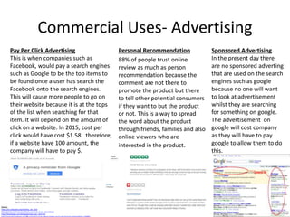 Commercial Uses- Advertising
Personal Recommendation
88% of people trust online
review as much as person
recommendation because the
comment are not there to
promote the product but there
to tell other potential consumers
if they want to but the product
or not. This is a way to spread
the word about the product
through friends, families and also
online viewers who are
interested in the product.
Source:
https://en.wikipedia.org/wiki/Pay_per_click
https://www.hochmanconsultants.com/cost-of-ppc-advertising/
http://theinfoage.com/InfoageSeo/pay_per_click.htm
Pay Per Click Advertising
This is when companies such as
Facebook, would pay a search engines
such as Google to be the top items to
be found once a user has search the
Facebook onto the search engines.
This will cause more people to go on
their website because it is at the tops
of the list when searching for that
item. It will depend on the amount of
click on a website. In 2015, cost per
click would have cost $1.58. therefore,
if a website have 100 amount, the
company will have to pay $.
Sponsored Advertising
In the present day there
are no sponsored adverting
that are used on the search
engines such as google
because no one will want
to look at advertisement
whilst they are searching
for something on google.
The advertisement on
google will cost company
as they will have to pay
google to allow them to do
this.
 