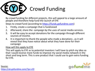 Crowd Funding
By crowd funding for different projects, this will appeal to a large amount of
people and therefore help fund the launch of EYE
Steps to crowd fund (according to https://funds.gofundme.com)
1. Firstly, create a campaign that is fundraised
2. Afterward, share the campaign by the uses of social media services.
3. It will be easy to accept donations for the campaign through different
sources of income.
4. It is important to thank the people who made a donations , as it will
reveal that they have notice about what they have done for their
campaign
How will this apply to EYE
This will apply to EYE as to potential investors I will have to pitch my idea so
that I could receive more funds to improve my social media network in the
short and long term. This is one product that I could use to gain extra funding
for EYE.
Source:
https://uk.gofundme.com/?pc=cf2
 