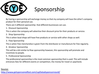 Sponsorship
By having a sponsorship will exchange money so that my company will have the other’s company
product for their personal use.
There are 5 different sponsorship that different businesses can use.
1. Discount Sponsorship
This is when the company will advertise their discount price for their products or service.
2. Shop Sponsorship
This is when local shops will have free products or service with other shops as well.
3. Flow Sponsorship
This is when free merchandise is given from the distributor or manufacture for free regularly.
4. Amateur Sponsorship
This will be a bit similar to flow sponsorship however, this sponsorship will promote and
incentives to people.
5. Professional Sponsorship
The professional sponsorship is the most common sponsorship that is used. This will include
entrances fees for different events or competition, the money for travel or paychecks
Source:
http://www.getsponsoredfast.com/upDatadsponsornovid/
 