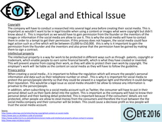 Legal and Ethical Issue
Copyright
The company will have to conduct a researched into several legal area before creating their social media. This is
important as wouldn’t want to be in legal trouble when using a content or images what were copyright but didn’t
know about it . This is important as we would have to gain permission from the founder or the inventors of the
images or information if the social media are allow to use it. This is why the social media will have to contact
them in order to a tempt to get their permission. If this process does not happen, the social media could face
legal action such as a fine which will be between £5,000 to £50,000. this is why is it important to gain the
permission from the founder and the inventors and also prove that the permission have be gained by making
them to sign a contract.
Intellectual property
The intellectual property is a way for work to be protected in different ways such as through patents, copyright or
trademark, which enable people to earn some financial benefit, which is what they have created or invented.
This will prevent anyone from coping their work, as they will able to protect their own work by copyright. The
employer's work will be liable as the content on social media as they will have to follow the guideline.
Privacy policy
When creating a social media , it is important to follow the regulation which will ensure the people’s personal
information and data such as their telephone number or email . This is why it is important for social media to
protect the person/people identity so that they could be viewed in a negative light and therefore it could damage
their reputation. This would be a legal issue as social media shouldn’t be allow to release any information is
privative to the person/people.
In addition, when subscribing to a social media account such as Twitter, the consumer will have to put in their
personal detail such as their bank detail into the system. This is important as the company will have to know their
personal detail and their banking detail protected. This is important because if the consumers’ details are not
protected, other people are allow to steal money from the consumers and therefore the trust between the the
social media company and their consumer will be broken. This could cause a decrease profit as less people will
trust the social media account.
Source:
http://www.cobizmag.com/articles/sharing-copyrighted-content-on-social-media
https://www.ipso.co.uk/editors-code-of-practice/
https://www.walkermorris.co.uk/publications/social-media-and-intellectual-property-whose-contact-it-anyway
http://www.wipo.int/about-ip/en/
 