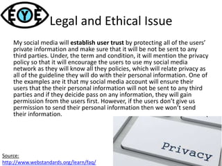 Legal and Ethical Issue
My social media will establish user trust by protecting all of the users’
private information and make sure that it will be not be sent to any
third parties. Under, the term and condition, it will mention the privacy
policy so that it will encourage the users to use my social media
network as they will know all they policies, which will relate privacy as
all of the guideline they will do with their personal information. One of
the examples are it that my social media account will ensure their
users that the their personal information will not be sent to any third
parties and if they deicide pass on any information, they will gain
permission from the users first. However, if the users don’t give us
permission to send their personal information then we won’t send
their information.
Source:
http://www.webstandards.org/learn/faq/
 