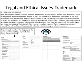 Legal and Ethical Issues-Trademark
3. After apply for trademark
After the apply for trademark have been examined, the person will received feedback from the application which is known
as ‘examination report’ and receive the report in 20 days . This is important as the person or company will be able to to
answer back to the decision of the trademark within 2 months so that they are able to resolve any problems that may of
occurred. This is important as if the examiner have no problem with the design to have a trademark the application will be
proved and then published onto the trademark journal for 2 months. This is important as during this time period anyone
can oppose the decision of the trademark. If the trademark have been registered if all of the objections have been
resolved. They will send the certificate so that it will conform that their design as officially trademark.
This is the trademark form that the person or the
company will have to fill out in order for their
design to be trademarked.
 