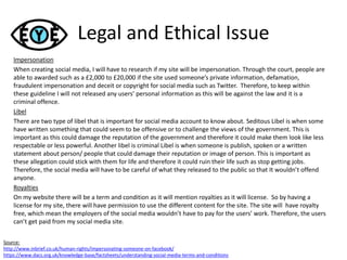 Legal and Ethical Issue
Impersonation
When creating social media, I will have to research if my site will be impersonation. Through the court, people are
able to awarded such as a £2,000 to £20,000 if the site used someone’s private information, defamation,
fraudulent impersonation and deceit or copyright for social media such as Twitter. Therefore, to keep within
these guideline I will not released any users’ personal information as this will be against the law and it is a
criminal offence.
Libel
There are two type of libel that is important for social media account to know about. Seditous Libel is when some
have written something that could seem to be offensive or to challenge the views of the government. This is
important as this could damage the reputation of the government and therefore it could make them look like less
respectable or less powerful. Another libel is criminal Libel is when someone is publish, spoken or a written
statement about person/ people that could damage their reputation or image of person. This is important as
these allegation could stick with them for life and therefore it could ruin their life such as stop getting jobs.
Therefore, the social media will have to be careful of what they released to the public so that It wouldn’t offend
anyone.
Royalties
On my website there will be a term and condition as it will mention royalties as it will license. So by having a
license for my site, there will have permission to use the different content for the site. The site will have royalty
free, which mean the employers of the social media wouldn’t have to pay for the users’ work. Therefore, the users
can’t get paid from my social media site.
Source:
http://www.inbrief.co.uk/human-rights/impersonating-someone-on-facebook/
https://www.dacs.org.uk/knowledge-base/factsheets/understanding-social-media-terms-and-conditions
 