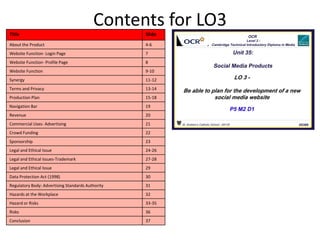 Contents for LO3
Title Slide
About the Product 4-6
Website Function- Login Page 7
Website Function- Profile Page 8
Website Function 9-10
Synergy 11-12
Terms and Privacy 13-14
Production Plan 15-18
Navigation Bar 19
Revenue 20
Commercial Uses- Advertising 21
Crowd Funding 22
Sponsorship 23
Legal and Ethical Issue 24-26
Legal and Ethical Issues-Trademark 27-28
Legal and Ethical Issue 29
Data Protection Act (1998) 30
Regulatory Body: Advertising Standards Authority 31
Hazards at the Workplace 32
Hazard or Risks 33-35
Risks 36
Conclusion 37
 