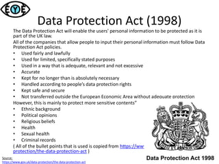 Data Protection Act (1998)
The Data Protection Act will enable the users’ personal information to be protected as it is
part of the UK law.
All of the companies that allow people to input their personal information must follow Data
Protection Act policies.
• Used fairly and lawfully
• Used for limited, specifically stated purposes
• Used in a way that is adequate, relevant and not excessive
• Accurate
• Kept for no longer than is absolutely necessary
• Handled according to people’s data protection rights
• Kept safe and secure
• Not transferred outside the European Economic Area without adequate protection
However, this is mainly to protect more sensitive contents”
• Ethnic background
• Political opinions
• Religious beliefs
• Health
• Sexual health
• Criminal records
( All of the bullet points that is used is copied from https://www.gov.uk/data-
protection/the-data-protection-act )
Source:
https://www.gov.uk/data-protection/the-data-protection-act
 