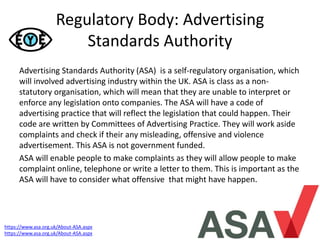 Regulatory Body: Advertising
Standards Authority
Advertising Standards Authority (ASA) is a self-regulatory organisation, which
will involved advertising industry within the UK. ASA is class as a non-
statutory organisation, which will mean that they are unable to interpret or
enforce any legislation onto companies. The ASA will have a code of
advertising practice that will reflect the legislation that could happen. Their
code are written by Committees of Advertising Practice. They will work aside
complaints and check if their any misleading, offensive and violence
advertisement. This ASA is not government funded.
ASA will enable people to make complaints as they will allow people to make
complaint online, telephone or write a letter to them. This is important as the
ASA will have to consider what offensive that might have happen.
https://www.asa.org.uk/About-ASA.aspx
https://www.asa.org.uk/About-ASA.aspx
 