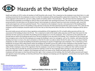 Hazards at the Workplace
Health and safety act 1974 is when all members of staff should be safe at work. This is important as the employers must check that is it a safe
working environment for the employees to work in so that the employees will be working within a place that is hazard free. This is important
as this regulation will provide the a person’s safety, health and welfare whilst in the work place. This will mean that the employers must
ensure that the employees surrounding are safe for them to work within their working environment. The most common hazard that could be
presented within the work place are the physical hazard. Some examples of a physical hazard are loud noise constantly, spills, areas that
could easily tipped over and more potential hazards. This is important as the employers must do a risk assessment of the building before
allow their employees to work in the building as they will have to discover all of the potential hazards that could occurred. This is why the the
employers and the employees should be aware of all of the risks so that they will be able to fix them so that their employees will be safe at
work.
My social media account will stick to these regulations and guidelines of this legislation for EYE as health safety executive will do a risk
assessment of the building of where the EYE are. This is important as both of the health safety executive and EYE team that search for the
potential risk that could occurred within the building and how dangerous it is for the employees. This is important as the publication will
provide features within the building that will ensure the the employees to be safe within the building. This is important as the company will
have emergency exit so that the the employees are escape the building in case of an emergency such as fire. Another, safe feature that the
building must have is to have a fire alarm and button so that the fire alarm are able to detect the the fire when one is occurring so that the
employees are able to escape the building and therefore preventing any injuries of happening to the employees. This is important as if the
building do not proven these safety feature within the building, this wouldn’t ensure the safety of their employees as they wouldn’t have a
warning sign to tell them when a fire have started. Some of the employers will have to follow are some regulations in order to ensure the
safety of their employees. Some of the regulations that the employers must do free of charge are to safely train their staff to do their job
roles, also they have to provide the necessary protection clothing or shoes for the employees when working in a job role that needed
protection clothing or shoes. In addition, the employees will have to be aware of the ‘health and safety policy statement’ so that the
employees will have aware so that they will know their right in their company and the building. Also the health safety executive will inspect
will regularly inspect the building so that they will know if the employers are keeping up to the legislation and therefore ensuring the safety
of their employees.
Source:
• http://www.legislation.gov.uk/ukpga/1974/37
• http://www.hse.gov.uk/pubns/hsc13.pdf
• https://www.prospect.org.uk/at-work/health-and-
safety/about/law
 