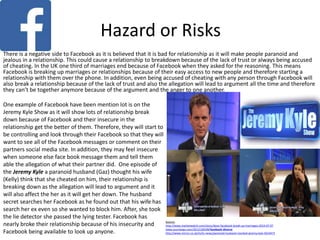 Hazard or Risks
One example of Facebook have been mention lot is on the
Jeremy Kyle Show as it will show lots of relationship break
down because of Facebook and their insecure in the
relationship get the better of them. Therefore, they will start to
be controlling and look through their Facebook so that they will
want to see all of the Facebook messages or comment on their
partners social media site. In addition, they may feel insecure
when someone else face book message them and tell them
able the allegation of what their partner did. One episode of
the Jeremy Kyle a paranoid husband (Gaz) thought his wife
(Kelly) think that she cheated on him, their relationship is
breaking down as the allegation will lead to argument and it
will also affect the her as it will get her down. The husband
secret searches her Facebook as he found out that his wife has
search her ex even so she wanted to block him. After, she took
the lie detector she passed the lying tester. Facebook has
nearly broke their relationship because of his insecurity and
Facebook being available to look up anyone.
Source:
http://www.marketwatch.com/story/does-facebook-break-up-marriages-2014-07-07
www.yourtango.com/2012128108/facebook-divorce
http://www.mirror.co.uk/tv/tv-news/paranoid-husband-mocked-jeremy-kyle-5614472
There is a negative side to Facebook as it is believed that it is bad for relationship as it will make people paranoid and
jealous in a relationship. This could cause a relationship to breakdown because of the lack of trust or always being accused
of cheating. In the UK one third of marriages end because of Facebook when they asked for the reasoning. This means
Facebook is breaking up marriages or relationships because of their easy access to new people and therefore starting a
relationship with them over the phone. In addition, even being accused of cheating with any person through Facebook will
also break a relationship because of the lack of trust and also the allegation will lead to argument all the time and therefore
they can’t be together anymore because of the argument and the anger to one another.
 
