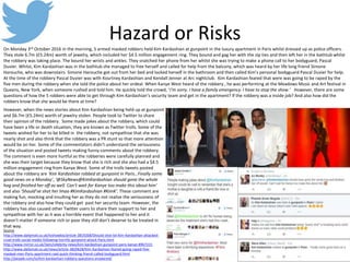 Hazard or Risks
On Monday 3rd October 2016 in the morning, 5 armed masked robbers held Kim Kardashian at gunpoint in the luxury apartment in Paris whilst dressed up as police officers.
They stole 6.7m (£5.24m) worth of jewelry, which included her $4.5 million engagement ring. They bound and gag her with the zip ties and then left her in the bathtub whilst
the robbery was taking place. The bound her wrists and ankles. They snatched her phone from her whilst she was trying to make a phone call to her bodyguard, Pascal
Duvier. Whilst, Kim Kardashian was in the bathtub she managed to free herself and called for help from the balcony, which was heard by her life long friend Simone
Harouche, who was downstairs. Simone Harouche got out from her bed and locked herself in the bathroom and then called Kim’s personal bodyguard Pascal Duvier for help.
At the time of the robbery Pascal Duvier was with Kourtney Kardashian and Kendall Jenner at Arc nightclub. Kim Kardashian feared that were was going to be raped by the
five men during the robbery when she told the police about her ordeal. When Kanye West heard of the robbery , he was performing at the Meadows Music and Art festival in
Queens, New York, when someone rushed and told him. He quickly told the crowd, ‘I’m sorry. I have a family emergency. I have to stop the show.’ However, there are some
questions of how the 5 robbers were able to get through Kim Kardashian’s security team and get in the apartment? If the robbery was a inside job? And also how did the
robbers know that she would be there at time?
Source
http://www.dailymail.co.uk/tvshowbiz/article-3819268/Should-shot-lol-Kim-Kardashian-attacked-
cruel-trolls-social-media-following-horrific-gunpoint-attack-Paris.html
http://www.mirror.co.uk/3am/celebrity-news/kim-kardashian-gunpoint-paris-kanye-8967315
http://www.dailymail.co.uk/news/article-3820628/Kim-Kardashian-feared-going-raped-five-
masked-men-Paris-apartment-raid-quick-thinking-friend-called-bodyguard.html
http://people.com/tv/kim-kardashian-robbery-questions-answered/
However, when the news stories about Kim Kardashian being held up at gunpoint
and $6.7m (£5.24m) worth of jewelry stolen. People took to Twitter to share
their opinion of the robbery. Some made jokes about the robbery, which could
have been a life or death situation, they are known as Twitter trolls. Some of the
tweets wished for her to be killed in the robbery, not sympathise that she was
nearly shot and also think that the robbery was a PR stunt so that more attention
would be on her. Some of the commentators didn’t understand the seriousness
of the situation and posted tweets making funny comments about the robbery.
The comment is even more hurtful as the robberies were carefully planned and
she was their target because they know that she is rich and she also had a $4.5
million engagement ring from Kanye West. Some of the trolls tweets posted
about the robbery are ‘Kim Kardashian robbed at gunpoint in Paris…Finally some
good news on a Monday’, ‘@SkyNews@KimKardashian should gone the whole
hog and finished her off as well. Can’t wait for Kanye too make this about him’
and also ‘Should’ve shot her lmao #KimKardashian #KimK’. These comment are
making fun, mocking and insulting her as they do not realise the seriousness of
the robbery and also how they could get past her security team. However, the
robbery has also caused other Twitter users to share their support to her and
sympathise with her as it was a horrible event that happened to her and it
doesn’t matter if someone rich or poor they still don’t deserve to be treated in
that way.
 