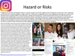 Hazard or Risks
Instagram has positive and negative impact in society, however one of the negative side of Instagram are the trolls. This is important
as the trolls use a comment/caption, image/ mems or a video that is targeted at one or more people that will poke fun at them and
therefore have a negative effect on the person(s). People will troll because if they powerful when they are on the internet and
therefore they will be able to cover their real identify and be something that they not. Instagram have decided to automatically will
deletes abuse and block the internet trolls because Instagram was design to help with people confident not make them fall.
Instagram have designed a new tool, which will automatically block all offensive words from any comments that is posted. Therefore
the users are able to chose if they want to hide inappropriate comments or not from their Instagram.
Source
http://www.dailymail.co.uk/tvshowbiz/article-3483597/Fuming-Katie-Price-calls-vile-trolls-sickening-stream-online-abuse-aimed-son-Harvey.html
http://www.telegraph.co.uk/technology/2016/09/12/instagram-upData-automatically-deletes-abuse-to-block-internet-t/
Katie Price decided to name and shame the Instagram trolls that is
aim at her son Harvey. This is important as few users have made
memes or joked based pictures that is targeted at her disable son.
Some of her memes at making fun of her son’s condition, septo-
optic dysplasia, he is also on the autistic spectrum, ADHD and
blindness, he suffer from Prader-Willi syndrome, which affect his
weight and also he have difficultly walking. These memes that
users have created have making fun of his disability in a negative
light and therefore encourage people to join in as they think they
are being funny. Therefore, Katie Price had decided to comment
on most of the meme that is targeted at Harvey because she was
upset by the meme and therefore try to make it stop. One of the
memes is to compare him to IRA by saying 'Why does Harvey price
look liked a member of the IRA?‘, Katie price screen grab the
meme and then comment 'Does anybody know this vile person.‘
she posted his profile image and also his name as well on the
meme. However, after posted the meme on her page with a
comment she have receive 115 supportive messages from her
fans such as ‘Love u Harvey and katie’ or ‘I feel sick! I am ashamed
to be human knowing this is what our race is capable of !!’ Katie
Price have commented on lots od different memes or images that
make fun of her son.
 