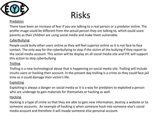 RisksPredators
There have been an increase of fear if you are talking to a real person or a predator online. The
profile image could be different from the actual person they are talking to, which could scare
parents as their children are using social media and make them vulnerable.
CyberBullying
People could bully other users online as they will feel superior online as it is not face to face
contact. The only way for the cyberbullying to stop if the victim of the bullying if they report to
the social media account. This action will be display on all social media site and EYE will support
this action to stop cyberbullying
Trolling
Trolling is a new technological abuse that is happening on social media site. Trolling will include
insults users or hacking their account. In the present day trolling is a crime as they could face jail
time as it could damage their victim’s life.
Exploiting
Exploiting is always a danger on social media as it is a way for predators to exploited a person
who are underage to gain materials for themselves or hacking as well.
Hacking
Hacking is a type of crime so that they are able to gain new information, destroy a website or to
someone accounts. An example of hacking is when someone hack into someone else's social
media account and therefore it will invade someone else personal account.
 