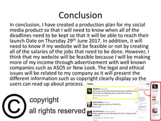 Conclusion
In conclusion, I have created a production plan for my social
media product so that I will need to know when all of the
deadlines need to be kept so that it will be able to reach their
launch Date on Thursday 29th June 2017. In addition, it will
need to know if my website will be feasible or not by creating
all of the salaries of the jobs that need to be done. However, I
think that my website will be feasible because I will be making
more of my income through advertisement with well known
companies such as ASOS or New Look. The legal and ethical
issues will be related to my company as it will present the
different information such as copyright clearly display so the
users can read up about process.
 