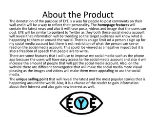 About the ProductThe denotation of the purpose of EYE is a way for people to post comments on their
wall and it will be a way to reflect their personality. The homepage features will
contain the latest news and also it will have posts, videos and image that the users can
post. EYE will be similar to content to Twitter as they both these social media account
will reveal that information will be trending so the target audience will know what is
happening to them or around the world. There is an age limit od a person t sign up for
my social media account but there is not restriction of what the person can see or
read on the social media account. This could be viewed as a negative impact but it is
also a freedom of speech that people are to write.
There are some features that I will use to improve my social media such as the phone
app because the users will have easy access to the social media account and also it will
increase the amount of people that will get the social media account. Also, on the
website there are different convergence that will make the social media more visual
pleasing as the images and videos will make them more appealing to use the social
media.
The unique selling point that will reveal the latest and the most popular stories that is
happening around the world. Also, it is a chance of the reader to gain information
about their interest and also gain new interest as well.
 