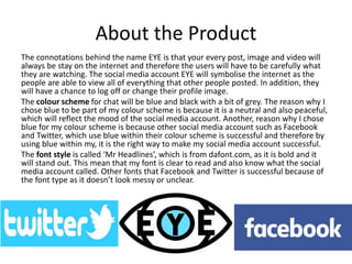 About the Product
The connotations behind the name EYE is that your every post, image and video will
always be stay on the internet and therefore the users will have to be carefully what
they are watching. The social media account EYE will symbolise the internet as the
people are able to view all of everything that other people posted. In addition, they
will have a chance to log off or change their profile image.
The colour scheme for chat will be blue and black with a bit of grey. The reason why I
chose blue to be part of my colour scheme is because it is a neutral and also peaceful,
which will reflect the mood of the social media account. Another, reason why I chose
blue for my colour scheme is because other social media account such as Facebook
and Twitter, which use blue within their colour scheme is successful and therefore by
using blue within my, it is the right way to make my social media account successful.
The font style is called ‘Mr Headlines’, which is from dafont.com, as it is bold and it
will stand out. This mean that my font is clear to read and also know what the social
media account called. Other fonts that Facebook and Twitter is successful because of
the font type as it doesn’t look messy or unclear.
 