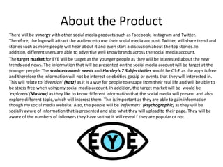 About the Product
There will be synergy with other social media products such as Facebook, Instagram and Twitter.
Therefore, the logo will attract the audience to use their social media account. Twitter, will share trend and
stories such as more people will hear about it and even start a discussion about the top stories. In
addition, different users are able to advertise well know brands across the social media account.
The target market for EYE will be target at the younger people as they will be interested about the new
trends and news. The information that will be presented on the social media account will be target at the
younger people. The socio-economic needs and Hartley’s 7 Subjectivities would be C1-E as the apps is free
and therefore the information will not be interest celebrities gossip or events that they will interested in.
This will relate to ‘diversion’ (Katz) as it is a way for people to escape from their real life and will be able to
be stress free when using my social media account. In addition, the target market will be would be
‘explorers’(Maslow) as they like to know different information that the social media will present and also
explore different topic, which will interest them. This is important as they are able to gain information
though my social media website. Also, the people will be ‘reformers’ (Psychographic) as they will be
socially aware of information that is presented and also what they will upload to their page. They will be
aware of the numbers of followers they have so that it will reveal f they are popular or not.
 