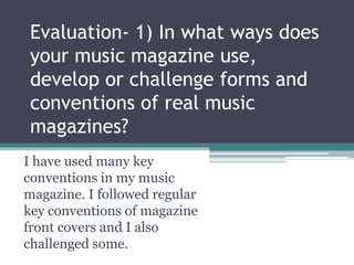 Evaluation- 1) In what ways does
your music magazine use,
develop or challenge forms and
conventions of real music
magazines?
I have used many key
conventions in my music
magazine. I followed regular
key conventions of magazine
front covers and I also
challenged some.
 