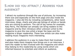 2.how does your media product represent a particular social group?I believe the social group my magazine is aimed at, is a teenage social group between the ages of 14- 19 who enjoy listening to Pop, R‘n’B music which has a twist of other genres as well throughout. The way which the artist I have shown in my magazine can show how teens may dress in modern society who read this magazine. The media influences young people from how they dress, to what music they listen to. So dressing the artist in modern, fashionable clothes and putting this together with casual pop and R'n'B music we can bring together this teen social group.