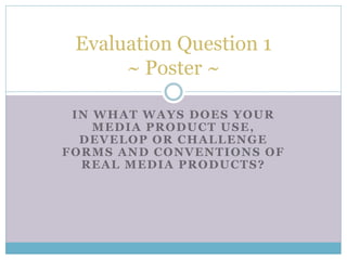 IN WHAT WAYS DOES YOUR
MEDIA PRODUCT USE,
DEVELOP OR CHALLENGE
FORMS AND CONVENTIONS OF
REAL MEDIA PRODUCTS?
Evaluation Question 1
~ Poster ~
 