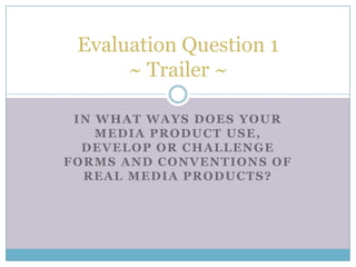 IN WHAT WAYS DOES YOUR
MEDIA PRODUCT USE,
DEVELOP OR CHALLENGE
FORMS AND CONVENTIONS OF
REAL MEDIA PRODUCTS?
Evaluation Question 1
~ Trailer ~
 