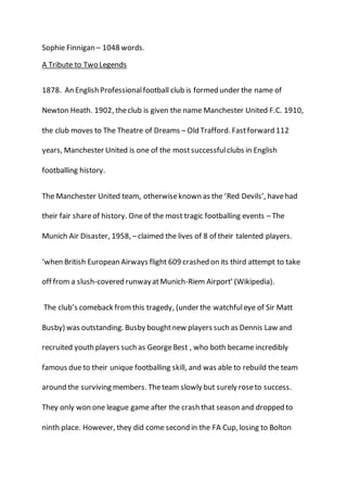 Sophie Finnigan – 1048 words.
A Tribute to Two Legends
1878. An English Professionalfootball club is formed under the name of
Newton Heath. 1902, theclub is given the name Manchester United F.C. 1910,
the club moves to The Theatre of Dreams – Old Trafford. Fastforward 112
years, Manchester United is one of the mostsuccessfulclubs in English
footballing history.
The Manchester United team, otherwiseknown as the ‘Red Devils’, havehad
their fair shareof history. Oneof the most tragic footballing events – The
Munich Air Disaster, 1958, –claimed the lives of 8 of their talented players.
‘when British European Airways flight 609 crashed on its third attempt to take
off from a slush-covered runwayatMunich-Riem Airport’ (Wikipedia).
The club’s comeback fromthis tragedy, (under the watchfuleye of Sir Matt
Busby) was outstanding. Busby boughtnew players such as Dennis Law and
recruited youth players such as GeorgeBest , who both became incredibly
famous due to their unique footballing skill, and was able to rebuild the team
around the surviving members. Theteam slowly but surely roseto success.
They only won one league game after the crash that season and dropped to
ninth place. However, they did come second in the FA Cup, losing to Bolton
 