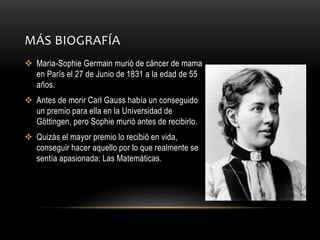 MÁS BIOGRAFÍA
 Maria-Sophie Germain murió de cáncer de mama
en París el 27 de Junio de 1831 a la edad de 55
años.
 Antes de morir Carl Gauss había un conseguido
un premio para ella en la Universidad de
Göttingen, pero Sophie murió antes de recibirlo.
 Quizás el mayor premio lo recibió en vida,
conseguir hacer aquello por lo que realmente se
sentía apasionada: Las Matemáticas.
 
