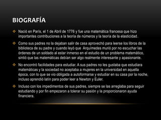 BIOGRAFÍA
 Nació en París, el 1 de Abril de 1776 y fue una matemática francesa que hizo
importantes contribuciones a la teoría de números y la teoría de la elasticidad.
 Como sus padres no la dejaban salir de casa aprovechó para leerse los libros de la
biblioteca de su padre y cuando leyó que Arquímedes murió por no escuchar las
órdenes de un soldado al estar inmerso en el estudio de un problema matemático,
sintió que las matemáticas debían ser algo realmente interesante y apasionante.
 No encontró facilidades para estudiar. A sus padres no les gustaba que estudiara
matemáticas y la sociedad no aceptaba a mujeres en la universidad en aquella
época, con lo que se vio obligada a autoformarse y estudiar en su casa por la noche,
incluso aprendió latín para poder leer a Newton y Euler.
 Incluso con los impedimentos de sus padres, siempre se las arreglaba para seguir
estudiando y por fin empezaron a tolerar su pasión y la proporcionaron ayuda
financiera.
 