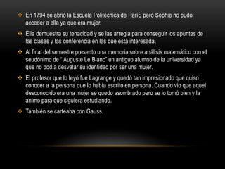  En 1794 se abrió la Escuela Politécnica de ParíS pero Sophie no pudo
acceder a ella ya que era mujer.
 Ella demuestra su tenacidad y se las arregla para conseguir los apuntes de
las clases y las conferencia en las que está interesada.
 Al final del semestre presento una memoria sobre análisis matemático con el
seudónimo de “ Auguste Le Blanc” un antiguo alumno de la universidad ya
que no podía desvelar su identidad por ser una mujer.
 El profesor que lo leyó fue Lagrange y quedó tan impresionado que quiso
conocer a la persona que lo había escrito en persona. Cuando vio que aquel
desconocido era una mujer se quedo asombrado pero se lo tomó bien y la
animo para que siguiera estudiando.
 También se carteaba con Gauss.
 