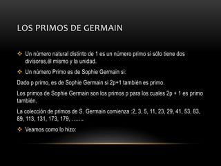 LOS PRIMOS DE GERMAIN
 Un número natural distinto de 1 es un número primo si sólo tiene dos
divisores,él mismo y la unidad.
 Un número Primo es de Sophie Germain si:
Dado p primo, es de Sophie Germain si 2p+1 también es primo.
Los primos de Sophie Germain son los primos p para los cuales 2p + 1 es primo
también.
La colección de primos de S. Germain comienza :2, 3, 5, 11, 23, 29, 41, 53, 83,
89, 113, 131, 173, 179, …….
 Veamos como lo hizo:
 