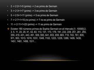• 2 -> 2·2+1=5 (primo) -> 2 es primo de Germain
• 3 -> 2·3+1=7 (primo) -> 3 es primo de Germain
• 5 -> 2·5+1=11 (primo) -> 5 es primo de Germain
• 7 -> 2·7+1=15 (no primo) -> 7 no es primo de Germain
• 11 -> 2·11+1=23 (primo) -> 11 es primo de Germain
 Existen 190 números primos de Sophie Germain en el intervalo [1, 10000]:2,
3, 5, 11, 23, 29, 41, 53, 83, 113, 131, 173, 179, 191, 233, 239, 251, 281, 293,
359, 419, 431, 443, 491, 509, 593, 641, 653, 659, 683, 719, 743, 761, 809,
911, 953, 1013, 1019, 1031, 1049, 1103, 1223, 1229, 1289, 1409, 1439,
1451, 1481, 1499, 1511…
 